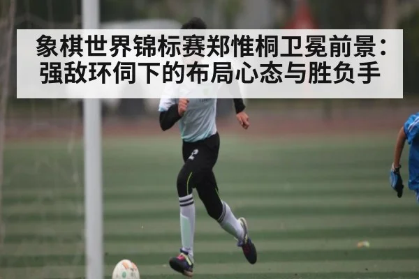 象棋世界锦标赛郑惟桐卫冕前景：强敌环伺下的布局心态与胜负手